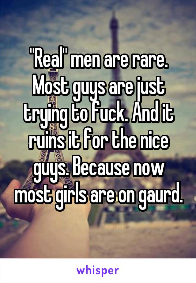 "Real" men are rare. Most guys are just trying to fuck. And it ruins it for the nice guys. Because now most girls are on gaurd. 
