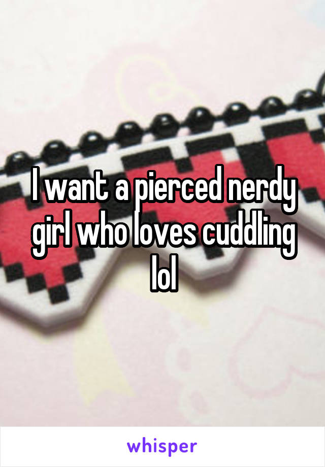 I want a pierced nerdy girl who loves cuddling lol