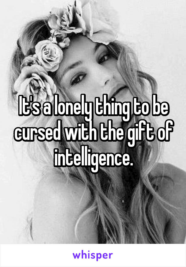 It's a lonely thing to be cursed with the gift of intelligence.