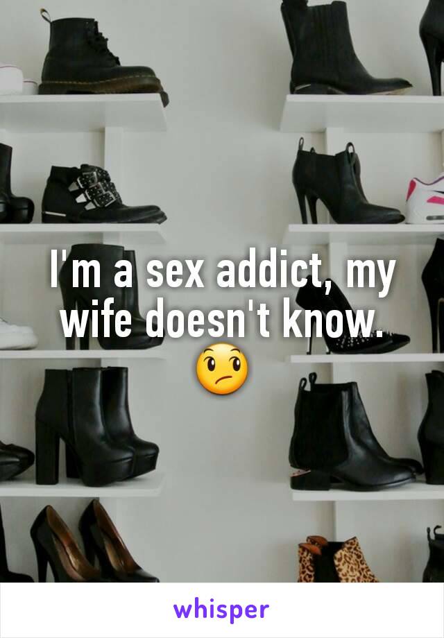 I'm a sex addict, my wife doesn't know.
😞