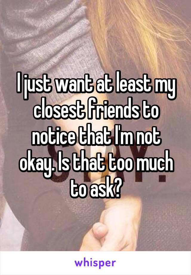 I just want at least my closest friends to notice that I'm not okay. Is that too much to ask?