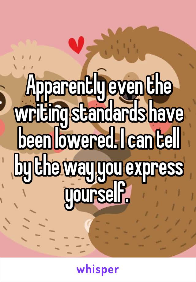 Apparently even the writing standards have been lowered. I can tell by the way you express yourself. 
