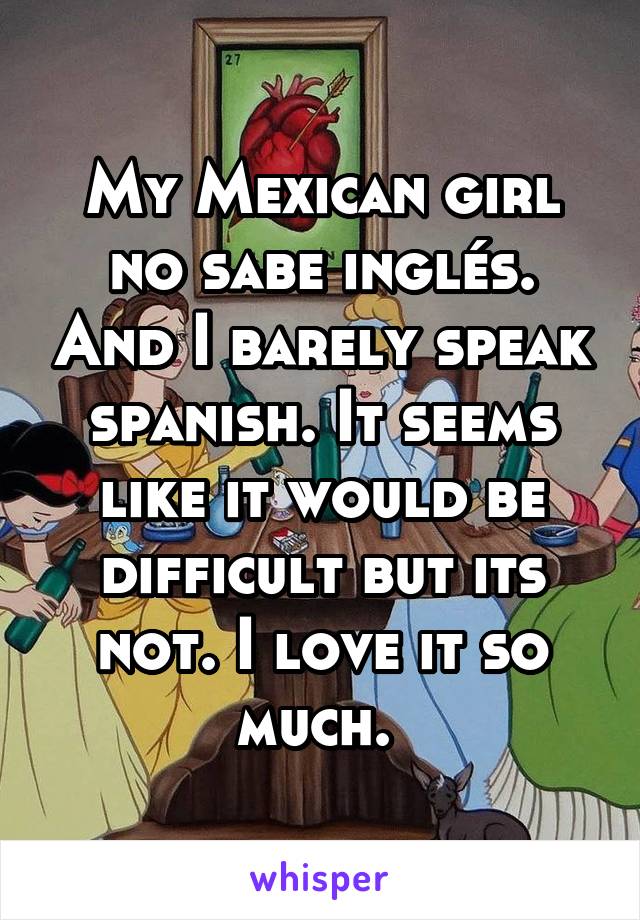 My Mexican girl no sabe inglés. And I barely speak spanish. It seems like it would be difficult but its not. I love it so much. 