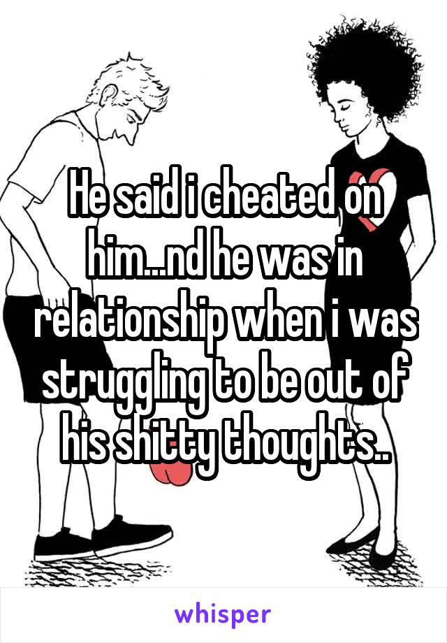 He said i cheated on him...nd he was in relationship when i was struggling to be out of his shitty thoughts..
