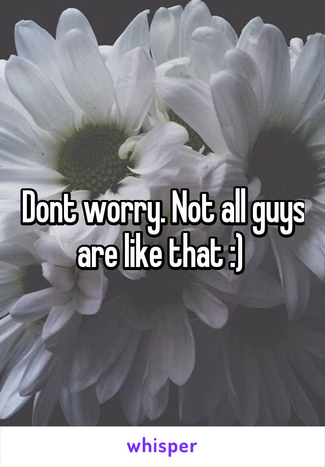 Dont worry. Not all guys are like that :) 