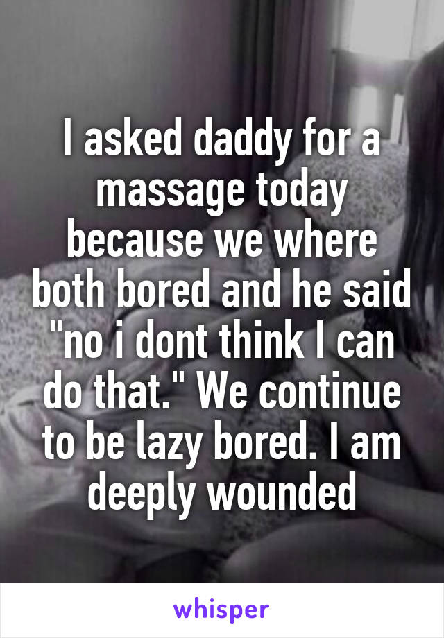 I asked daddy for a massage today because we where both bored and he said "no i dont think I can do that." We continue to be lazy bored. I am deeply wounded