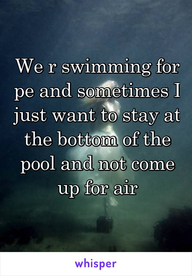 We r swimming for pe and sometimes I just want to stay at the bottom of the pool and not come up for air
