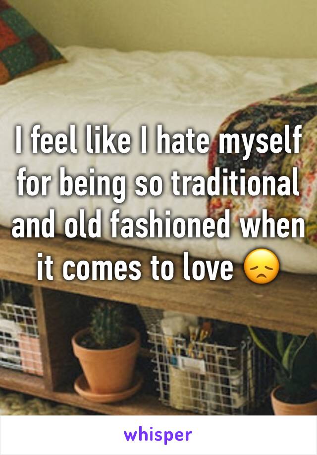 I feel like I hate myself for being so traditional and old fashioned when it comes to love 😞