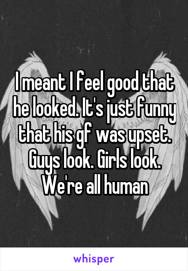 I meant I feel good that he looked. It's just funny that his gf was upset. Guys look. Girls look. We're all human