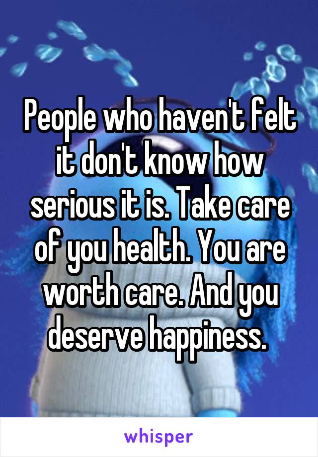 People who haven't felt it don't know how serious it is. Take care of you health. You are worth care. And you deserve happiness. 