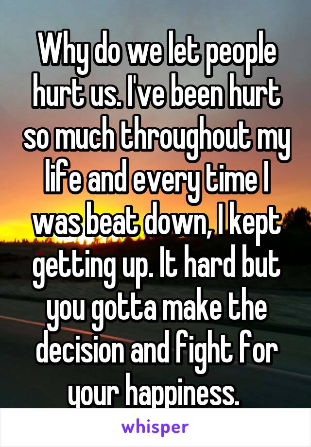 Why do we let people hurt us. I've been hurt so much throughout my life and every time I was beat down, I kept getting up. It hard but you gotta make the decision and fight for your happiness. 