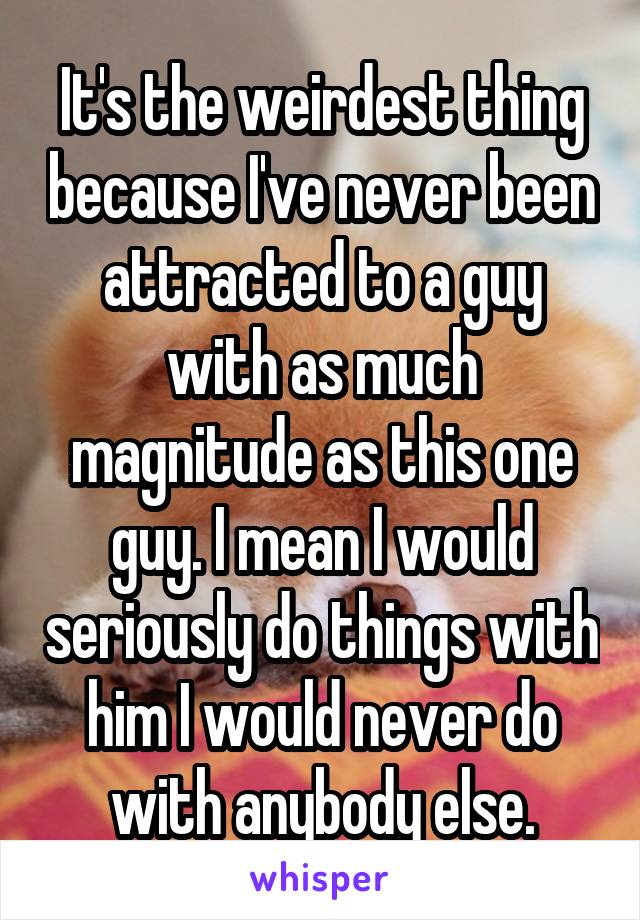 It's the weirdest thing because I've never been attracted to a guy with as much magnitude as this one guy. I mean I would seriously do things with him I would never do with anybody else.