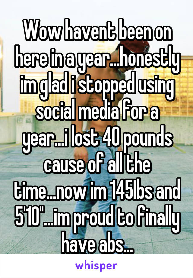 Wow havent been on here in a year...honestly im glad i stopped using social media for a year...i lost 40 pounds cause of all the time...now im 145Ibs and 5'10"...im proud to finally have abs...