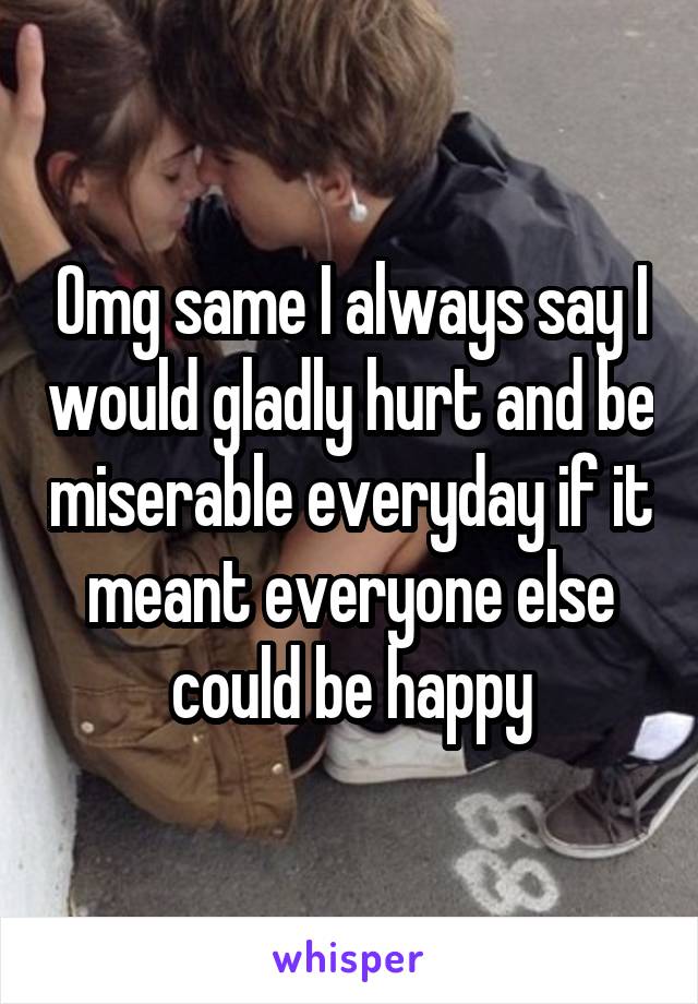 Omg same I always say I would gladly hurt and be miserable everyday if it meant everyone else could be happy