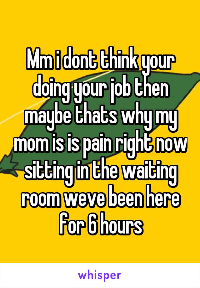 Mm i dont think your doing your job then maybe thats why my mom is is pain right now sitting in the waiting room weve been here for 6 hours