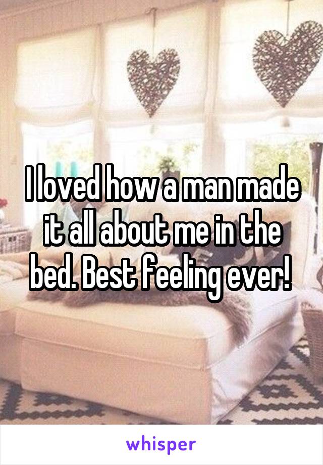 I loved how a man made it all about me in the bed. Best feeling ever! 