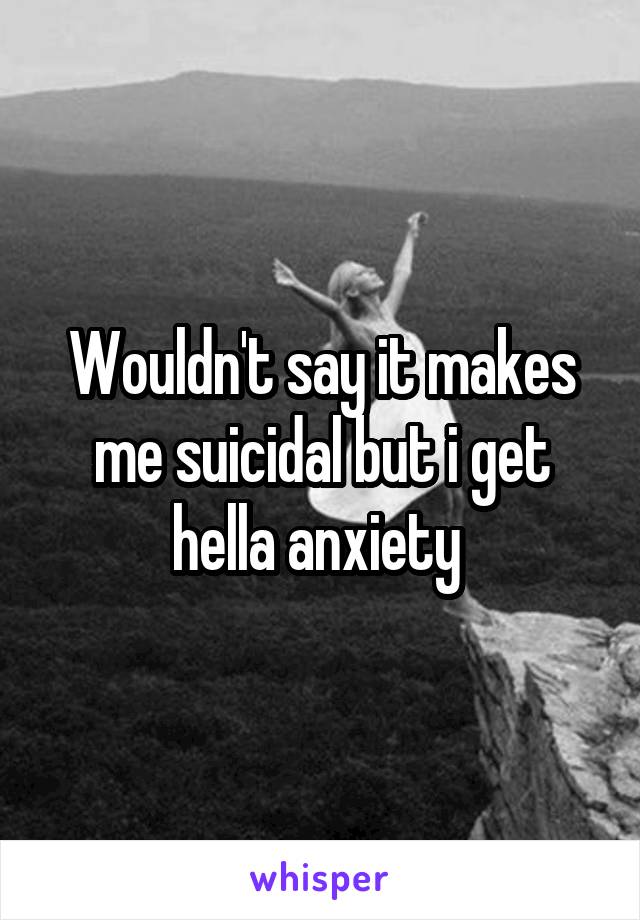 Wouldn't say it makes me suicidal but i get hella anxiety 