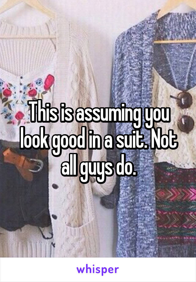 This is assuming you look good in a suit. Not all guys do.
