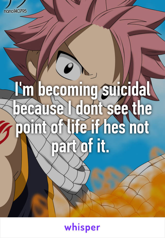 I'm becoming suicidal because I dont see the point of life if hes not part of it. 