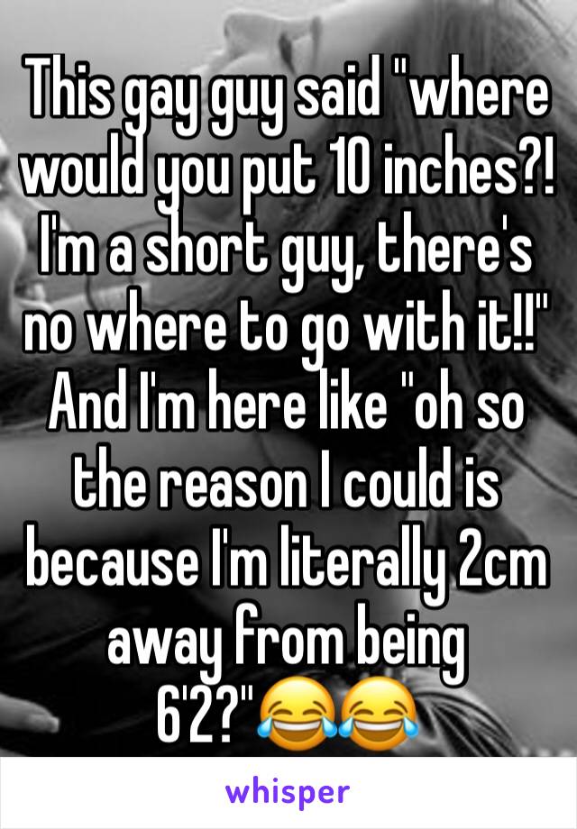 This gay guy said "where would you put 10 inches?! I'm a short guy, there's no where to go with it!!" And I'm here like "oh so the reason I could is because I'm literally 2cm away from being 6'2?"😂😂