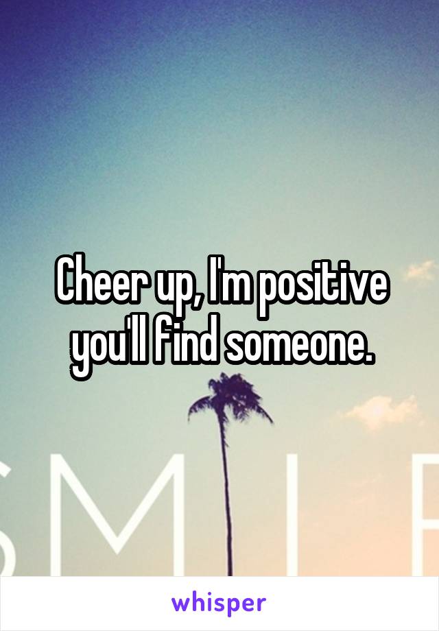 Cheer up, I'm positive you'll find someone.