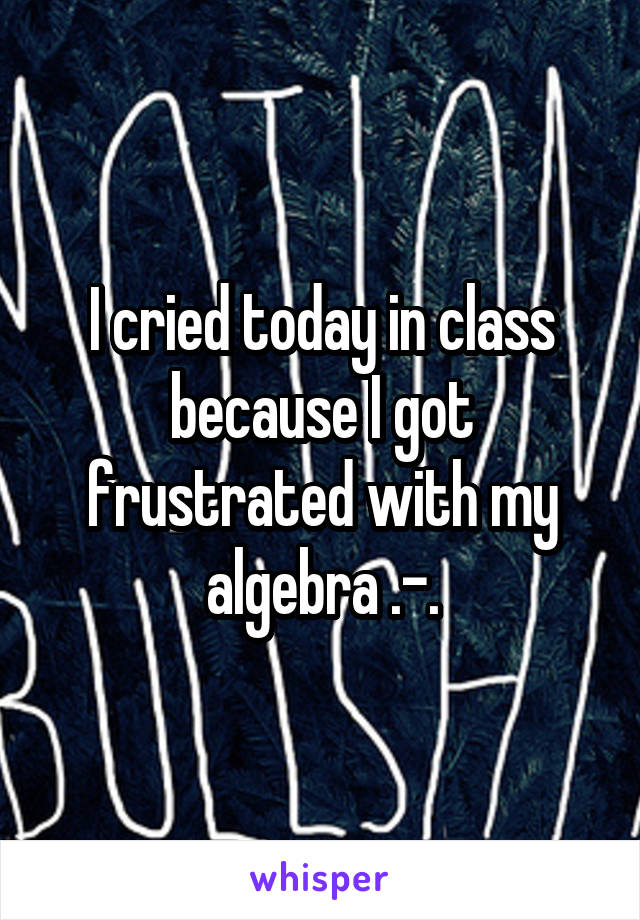 I cried today in class because I got frustrated with my algebra .-.