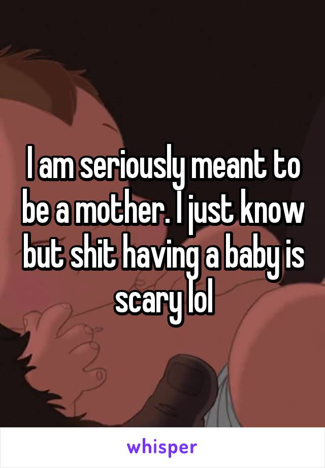 I am seriously meant to be a mother. I just know but shit having a baby is scary lol