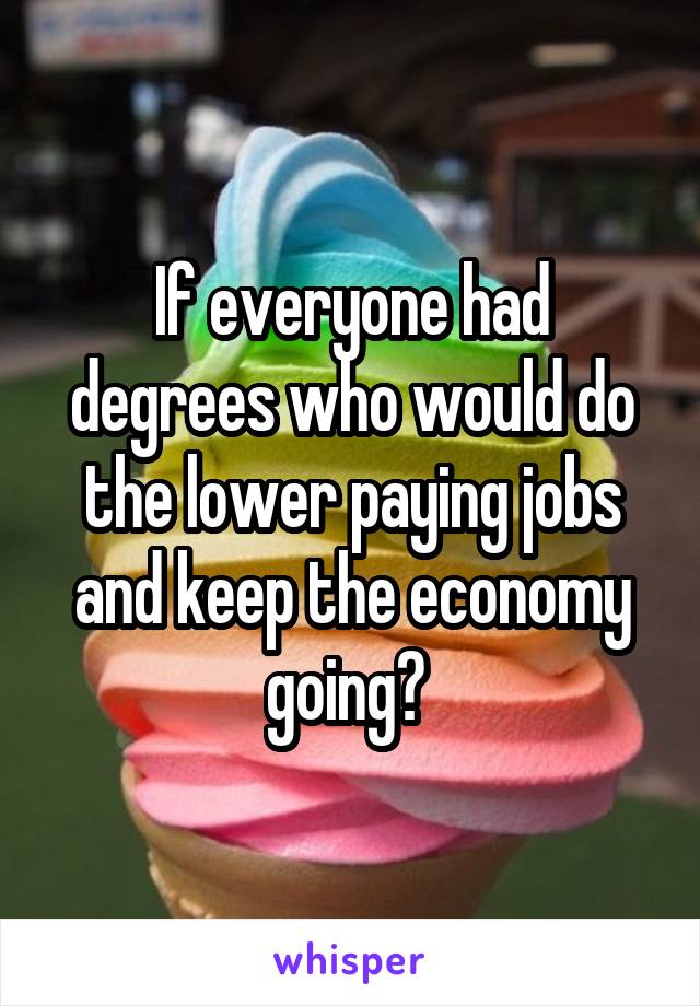 If everyone had degrees who would do the lower paying jobs and keep the economy going? 