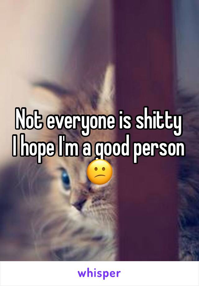 Not everyone is shitty 
I hope I'm a good person 😕