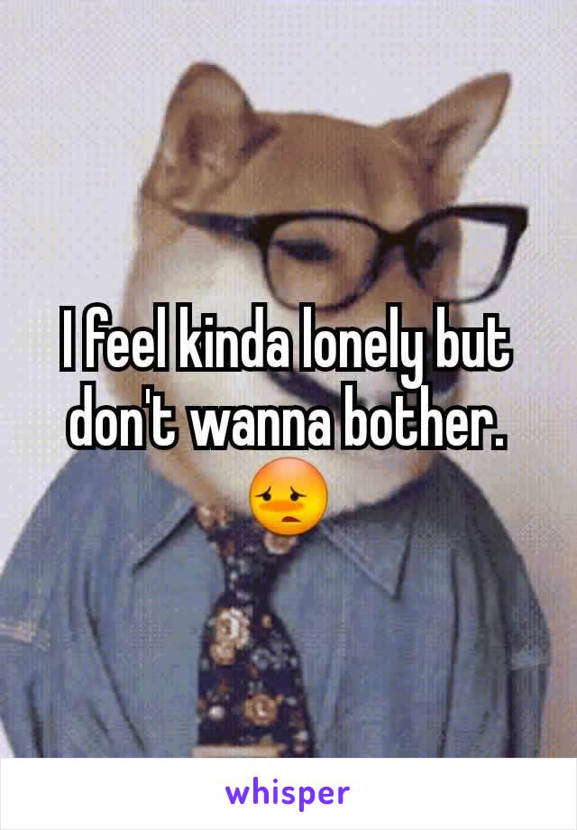 I feel kinda lonely but don't wanna bother. 😳