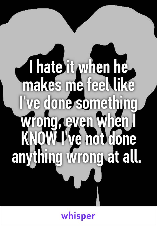 I hate it when he makes me feel like I've done something wrong, even when I KNOW I've not done anything wrong at all. 