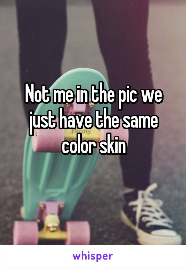 Not me in the pic we just have the same color skin

