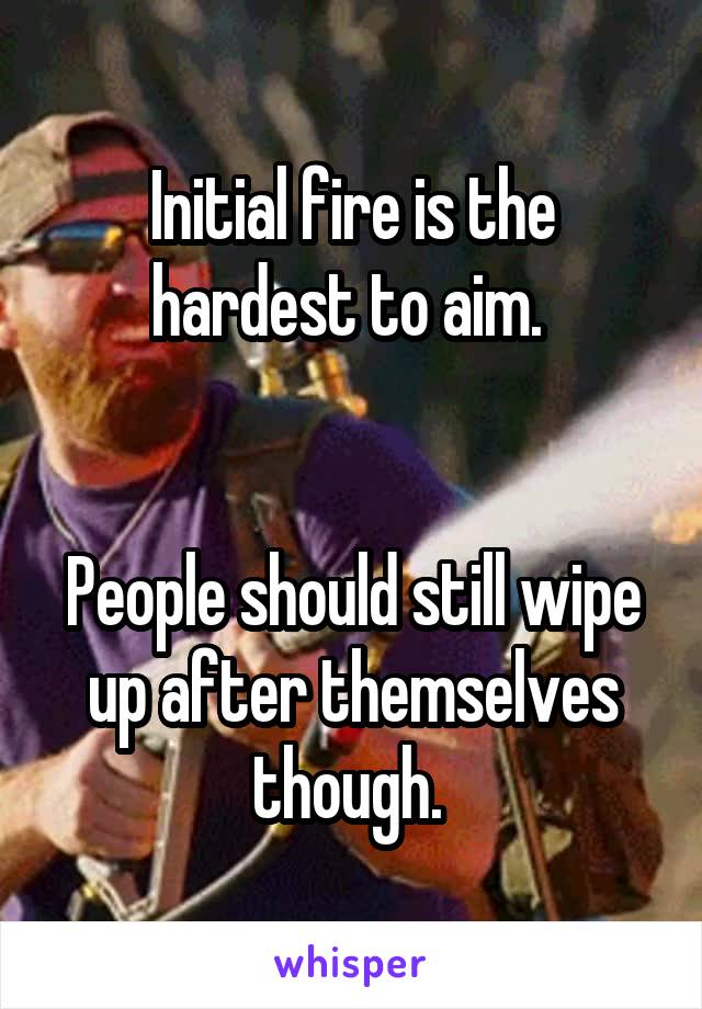 Initial fire is the hardest to aim. 


People should still wipe up after themselves though. 