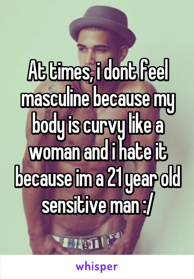 At times, i dont feel masculine because my body is curvy like a woman and i hate it because im a 21 year old sensitive man :/