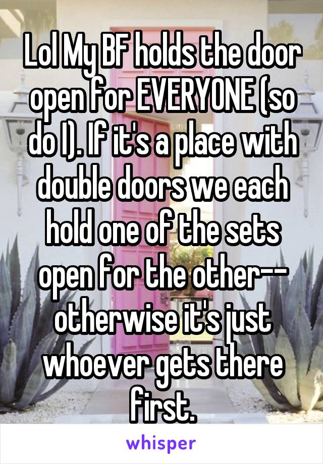 Lol My BF holds the door open for EVERYONE (so do I). If it's a place with double doors we each hold one of the sets open for the other-- otherwise it's just whoever gets there first.