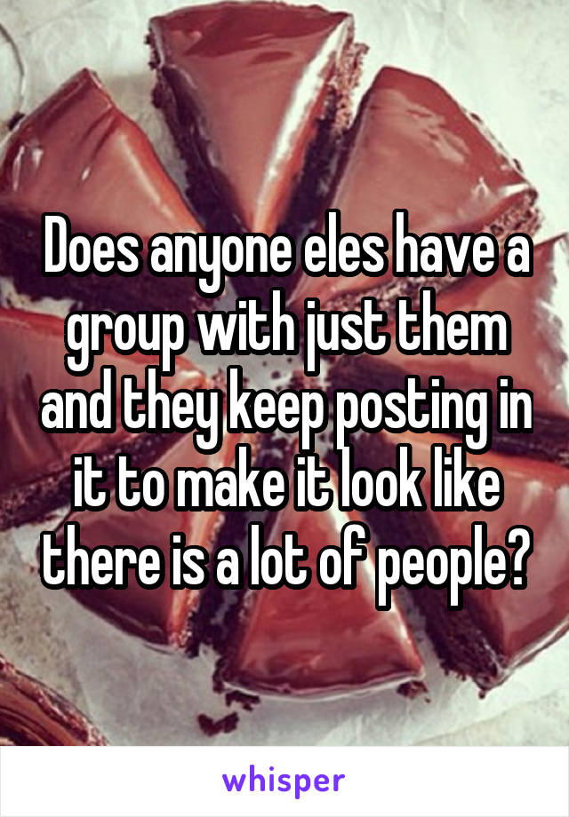 Does anyone eles have a group with just them and they keep posting in it to make it look like there is a lot of people?