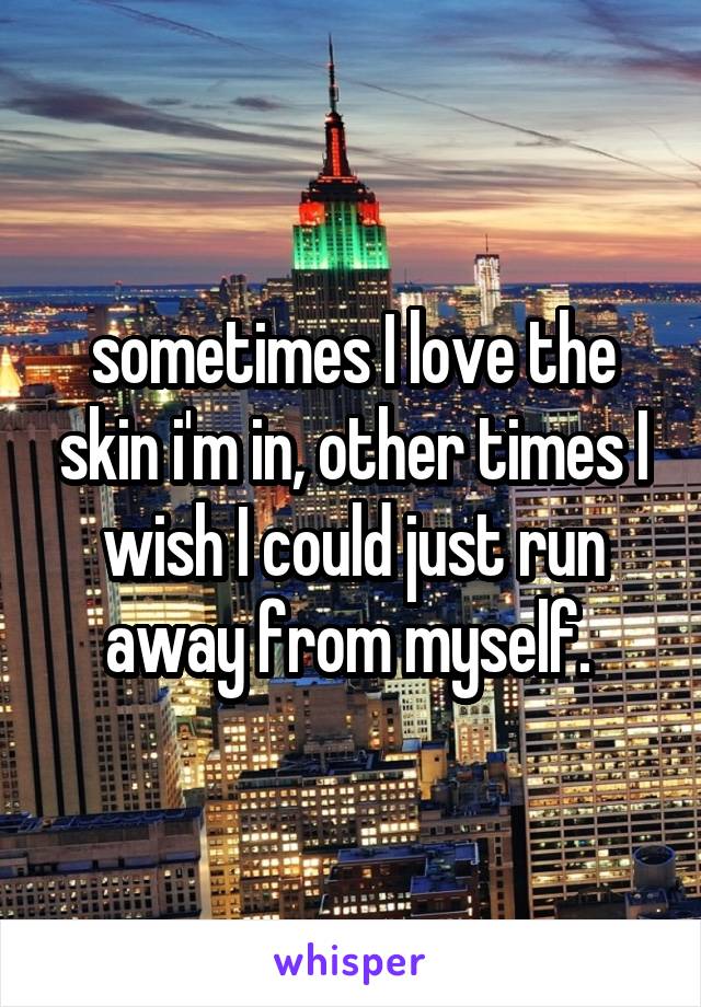 sometimes I love the skin i'm in, other times I wish I could just run away from myself. 