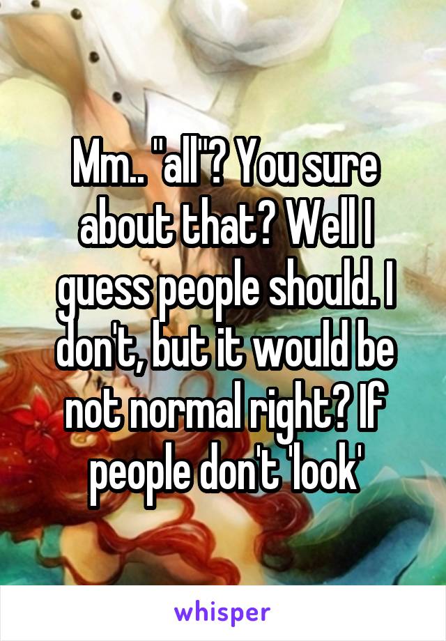 Mm.. "all"? You sure about that? Well I guess people should. I don't, but it would be not normal right? If people don't 'look'