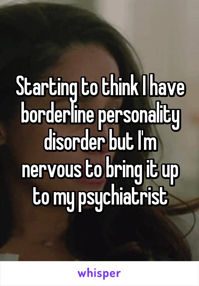 Starting to think I have borderline personality disorder but I'm nervous to bring it up to my psychiatrist