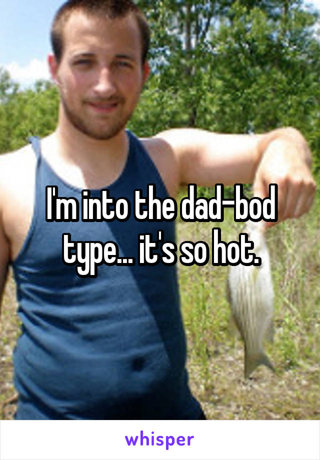 I'm into the dad-bod type... it's so hot.