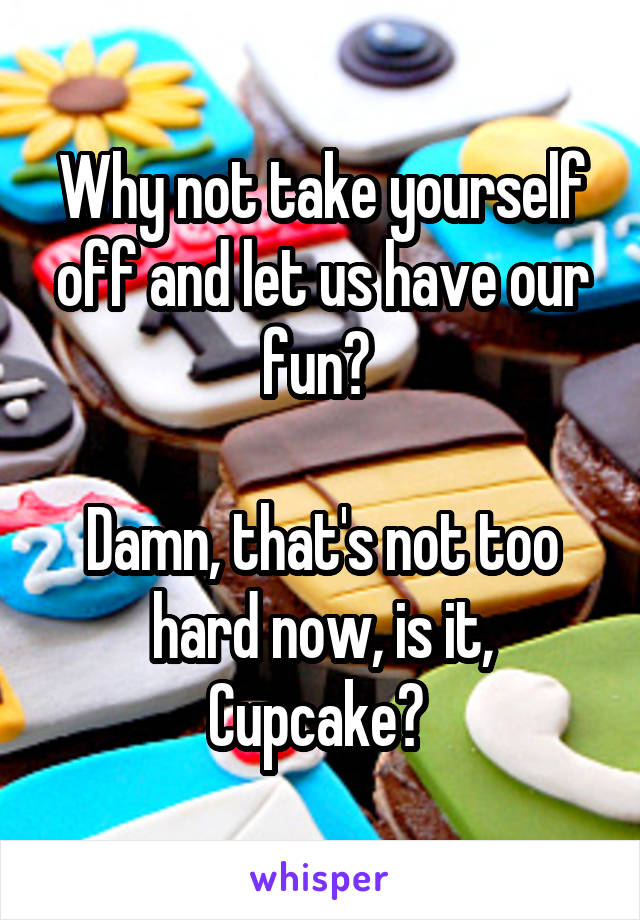 Why not take yourself off and let us have our fun? 

Damn, that's not too hard now, is it, Cupcake? 