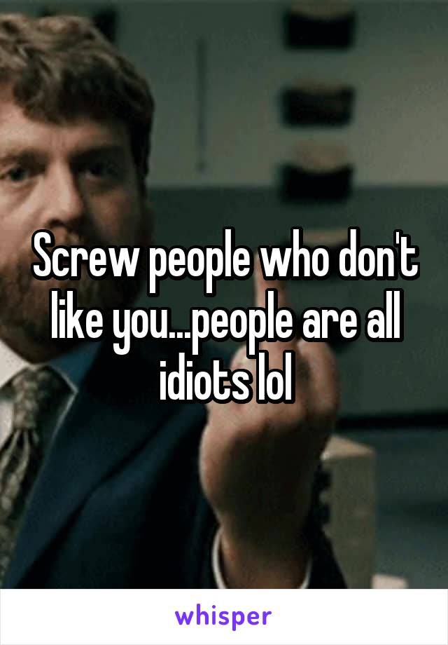 Screw people who don't like you...people are all idiots lol