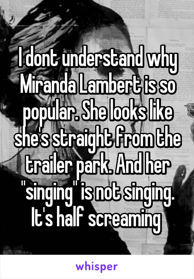 I dont understand why Miranda Lambert is so popular. She looks like she's straight from the trailer park. And her "singing" is not singing. It's half screaming 