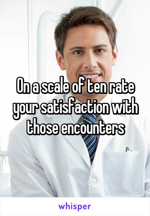 On a scale of ten rate your satisfaction with those encounters