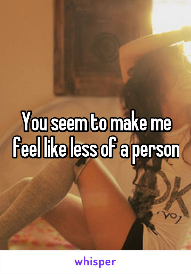 You seem to make me feel like less of a person