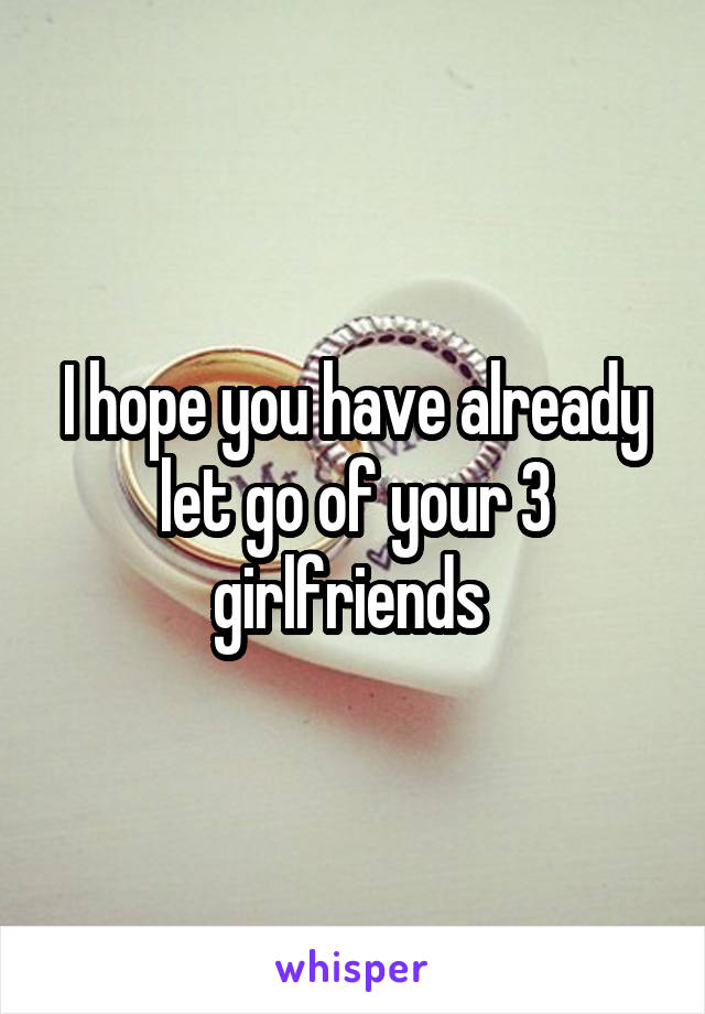 I hope you have already let go of your 3 girlfriends 