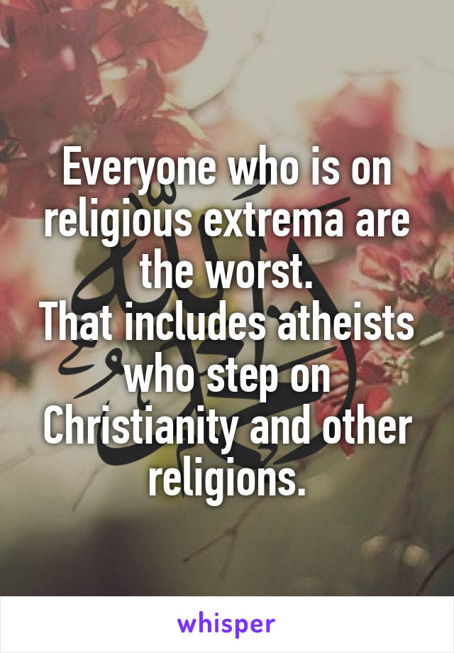 Everyone who is on religious extrema are the worst.
That includes atheists who step on Christianity and other religions.