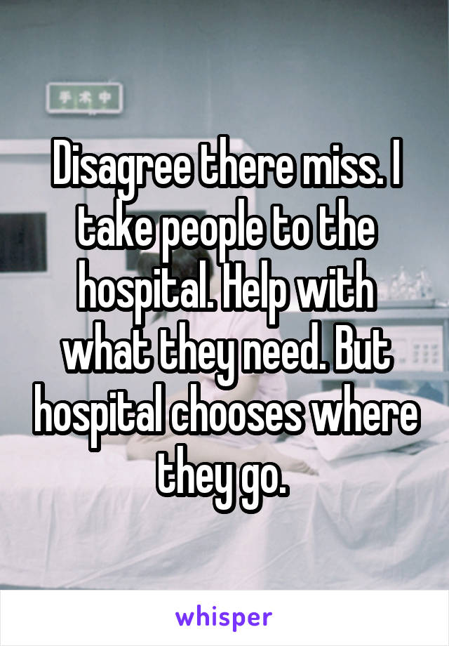 Disagree there miss. I take people to the hospital. Help with what they need. But hospital chooses where they go. 