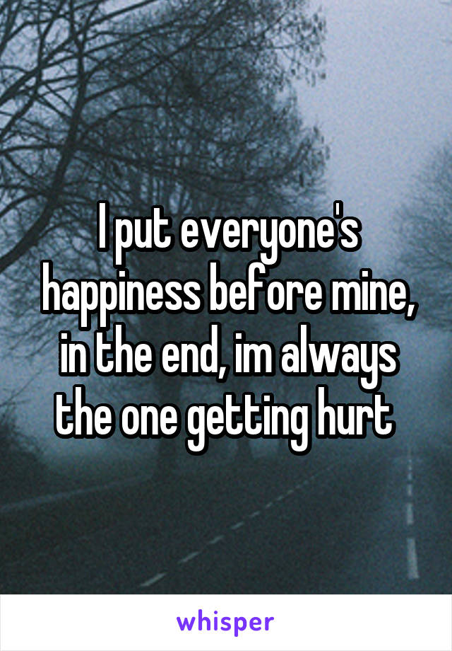 I put everyone's happiness before mine, in the end, im always the one getting hurt 