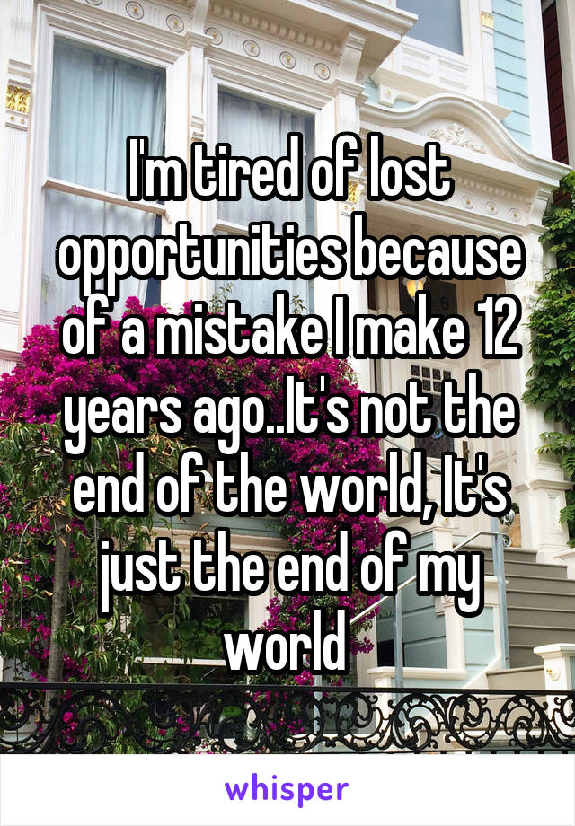 I'm tired of lost opportunities because of a mistake I make 12 years ago..It's not the end of the world, It's just the end of my world 